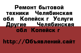 Ремонт бытовой техники - Челябинская обл., Копейск г. Услуги » Другие   . Челябинская обл.,Копейск г.